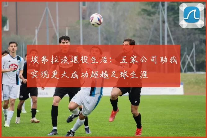 埃弗拉谈退役生活：五家公司助我实现更大成功超越足球生涯