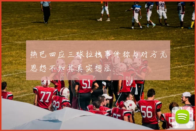热巴回应三球拉拽事件称与对方无恩怨不知其真实想法