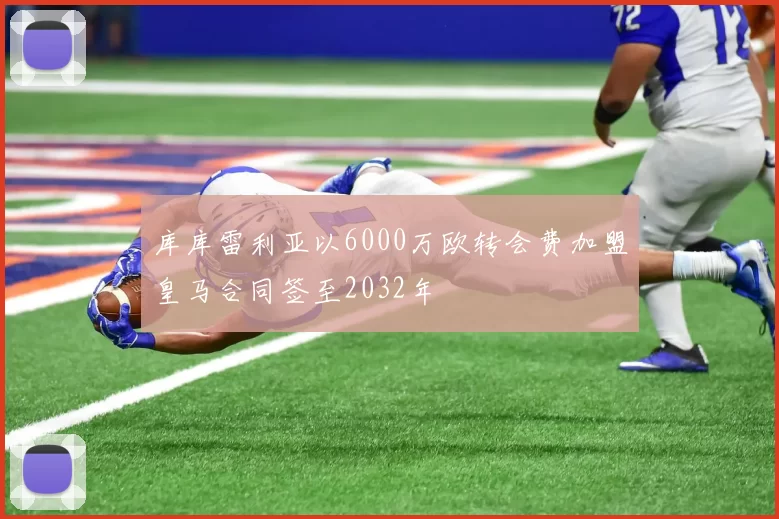 库库雷利亚以6000万欧转会费加盟皇马合同签至2032年