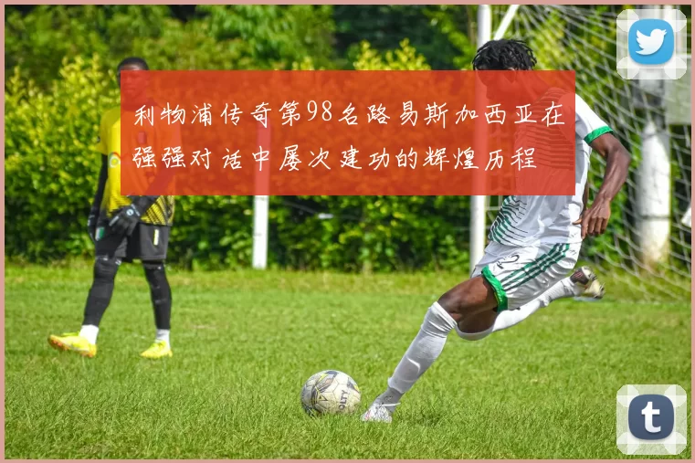 利物浦传奇第98名路易斯加西亚在强强对话中屡次建功的辉煌历程