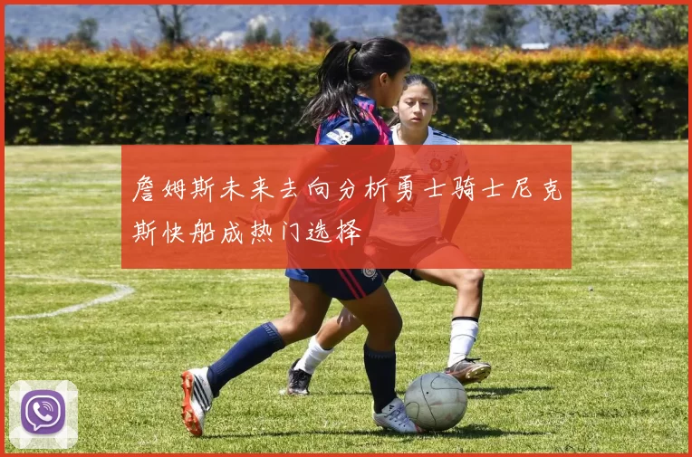 詹姆斯未来去向分析勇士骑士尼克斯快船成热门选择