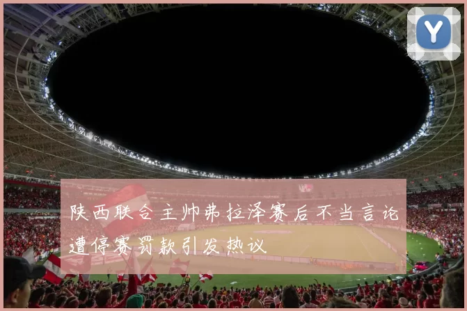 陕西联合主帅弗拉泽赛后不当言论遭停赛罚款引发热议