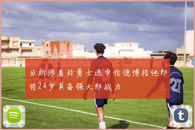 分析师看好勇士选中伦德博格他即将24岁具备强大即战力