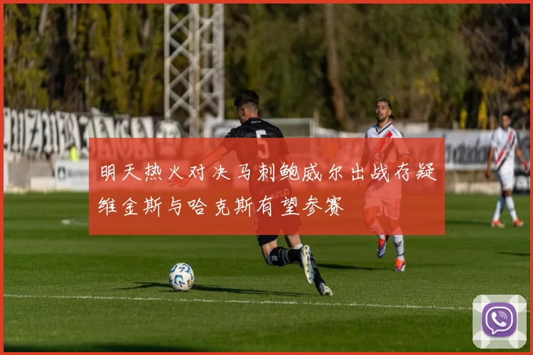 明天热火对决马刺鲍威尔出战存疑维金斯与哈克斯有望参赛