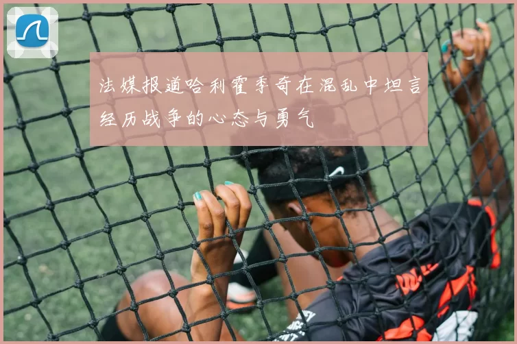 法媒报道哈利霍季奇在混乱中坦言经历战争的心态与勇气