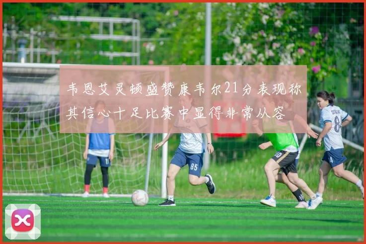 韦恩艾灵顿盛赞康韦尔21分表现称其信心十足比赛中显得非常从容