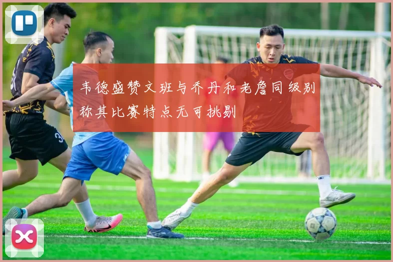 韦德盛赞文班与乔丹和老詹同级别称其比赛特点无可挑剔