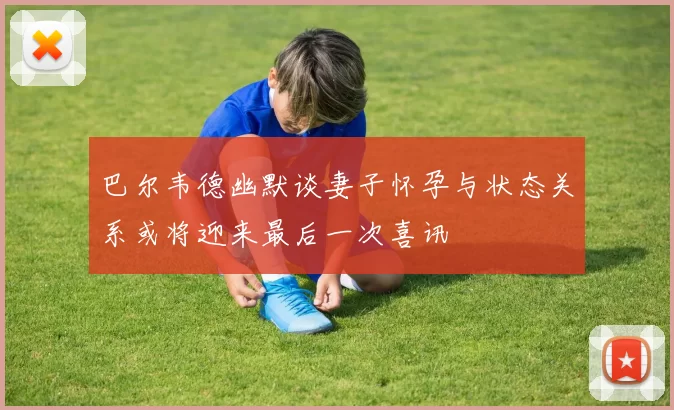 巴尔韦德幽默谈妻子怀孕与状态关系或将迎来最后一次喜讯