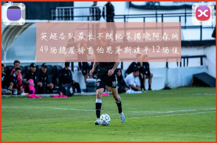 英超各队最长不败纪录揭晓阿森纳49场稳居榜首伯恩茅斯追平12场佳绩