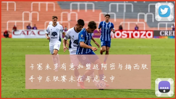 卡塞米罗有意加盟迈阿密与梅西联手中东联赛未在考虑之中