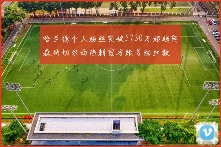 哈兰德个人粉丝突破5730万超越阿森纳切尔西热刺官方账号粉丝数