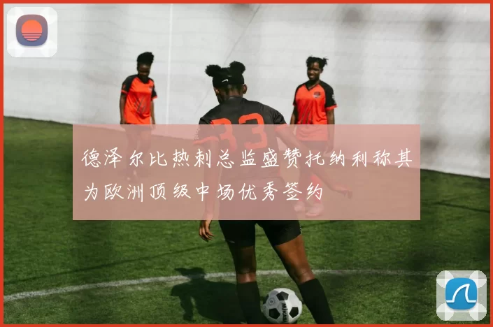 德泽尔比热刺总监盛赞托纳利称其为欧洲顶级中场优秀签约