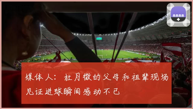 媒体人：杜月徵的父母和祖辈现场见证进球瞬间感动不已