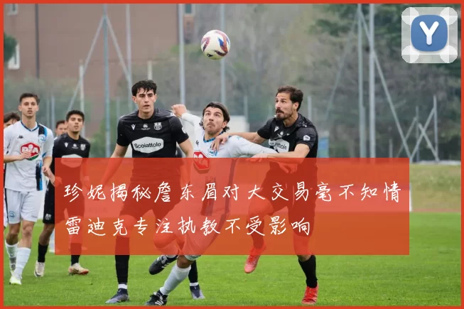 珍妮揭秘詹东眉对大交易毫不知情雷迪克专注执教不受影响