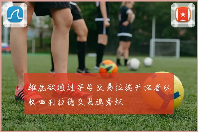 雄鹿欲通过字母交易拉拢开拓者以收回利拉德交易选秀权