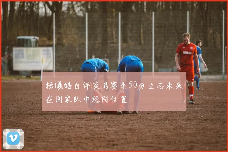 杨曦皓自评菜鸟赛季50分立志未来在国家队中稳固位置