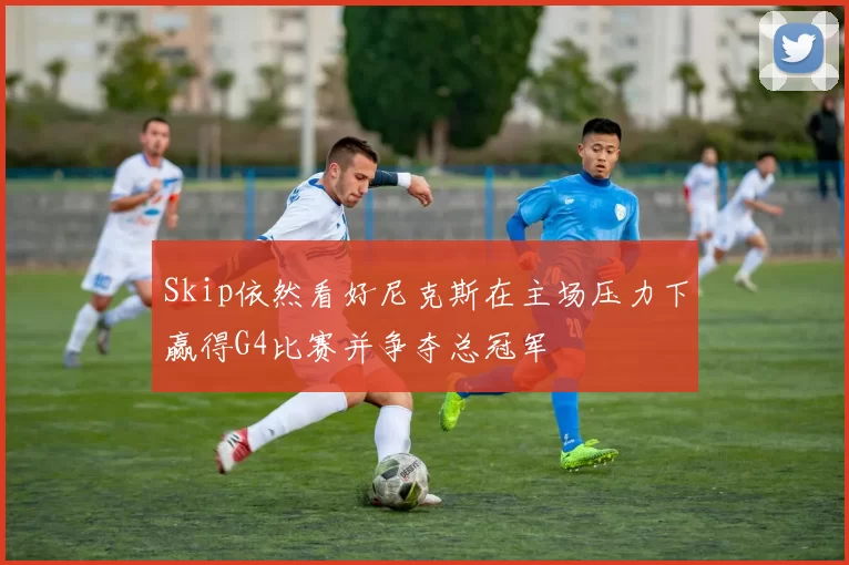 Skip依然看好尼克斯在主场压力下赢得G4比赛并争夺总冠军