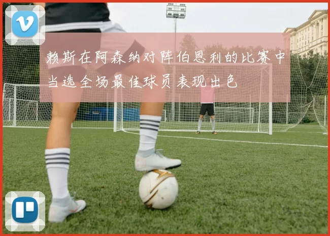 赖斯在阿森纳对阵伯恩利的比赛中当选全场最佳球员表现出色
