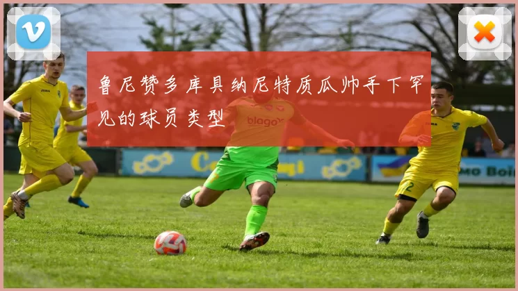 鲁尼赞多库具纳尼特质瓜帅手下罕见的球员类型