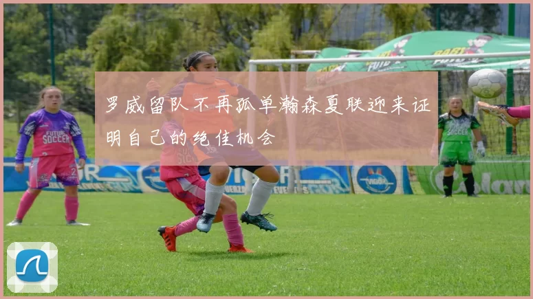 罗威留队不再孤单瀚森夏联迎来证明自己的绝佳机会