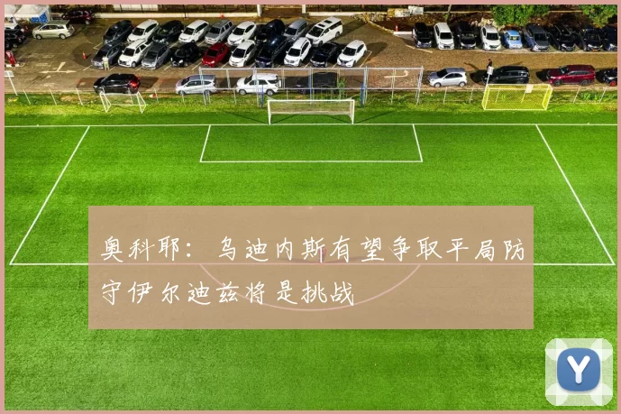 奥科耶：乌迪内斯有望争取平局防守伊尔迪兹将是挑战